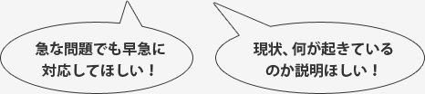 急な問題でも早急に対応してほしい！,現状、何が起きているのか説明ほしい！